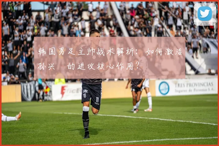 韩国男足主帅战术解析：如何激活孙兴慜的进攻核心作用？
