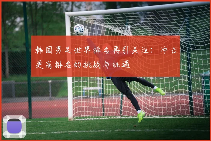 韩国男足世界排名再引关注：冲击更高排名的挑战与机遇
