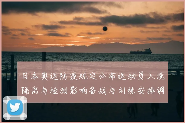 日本奥运防疫规定公布运动员入境隔离与检测影响备战与训练安排调整