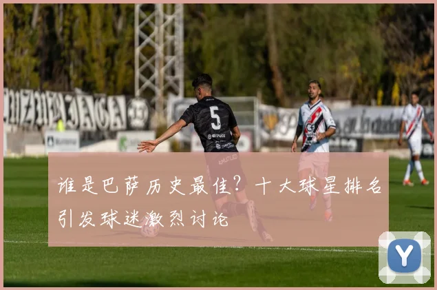 谁是巴萨历史最佳？十大球星排名引发球迷激烈讨论