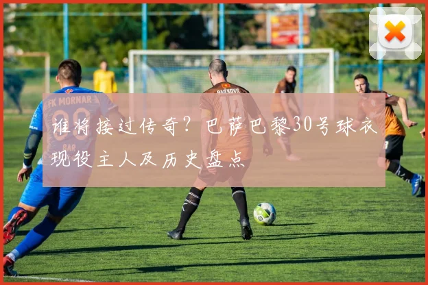 谁将接过传奇?巴萨巴黎30号球衣现役主人及历史盘点